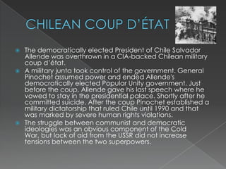 CHILEAN COUP D’ÉTATThe democratically elected President of Chile Salvador Allende was overthrown in a CIA-backed Chilean military coup d’état.A military junta took control of the government. General Pinochet assumed power and ended Allende's democratically elected Popular Unity government. Just before the coup, Allende gave his last speech where he vowed to stay in the presidential palace. Shortly after he committed suicide. After the coup Pinochet established a military dictatorship that ruled Chile until 1990 and that was marked by severe human rights violations.The struggle between communist and democratic ideologies was an obvious component of the Cold War, but lack of aid from the USSR did not increase tensions between the two superpowers.