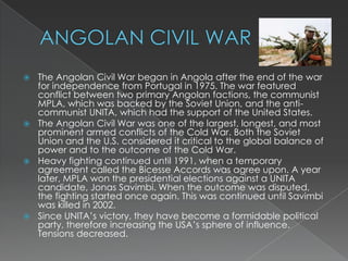 ANGOLAN CIVIL WARThe Angolan Civil War began in Angola after the end of the war for independence from Portugal in 1975. The war featured conflict between two primary Angolan factions, the communist MPLA, which was backed by the Soviet Union, and the anti-communist UNITA, which had the support of the United States.The Angolan Civil War was one of the largest, longest, and most prominent armed conflicts of the Cold War. Both the Soviet Union and the U.S. considered it critical to the global balance of power and to the outcome of the Cold War.Heavy fighting continued until 1991, when a temporary agreement called the Bicesse Accords was agree upon. A year later, MPLA won the presidential elections against a UNITA candidate, Jonas Savimbi. When the outcome was disputed, the fighting started once again. This was continued until Savimbi was killed in 2002.Since UNITA’s victory, they have become a formidable political party, therefore increasing the USA’s sphere of influence. Tensions decreased.