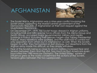 AFGHANISTANThe Soviet War in Afghanistan was a nine-year conflict involving the Soviet Union, supporting the Marxist-Leninist government of the Democratic Republic of Afghanistan at their own request against the Mujahideen Resistance.On December 27th, 1979, 700 Soviet troops dressed in Afghan uniforms, including KGB and GRU special force officers from the Alpha Group and Zenith Group, occupied major governmental, military and media buildings in Kabul, including their primary target—the Tajbeg Presidential Palace. Many rebellions were sparked, and the USSR had to control not only opposition from others but in Afghanistan as well. When the Soviets began to suffer, they formulated an exit strategy, but desertions from the Afghan army made this difficult, so they simply withdrew. Fear of the Soviets being so close to oil-rich nations increased fear and tension between them and the USA. Sao much so that Americans even boycotted the 1980 Moscow Olympics. The United States’ sphere of influence grew as the world condemned the actions of the Soviets. Tensions grew between the two superpowers.