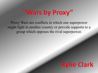 “Wars by Proxy” Proxy Wars are conflicts in which one superpower might fight in another country or provide supports to a group which opposes the rival superpower. Kylie Clark 
