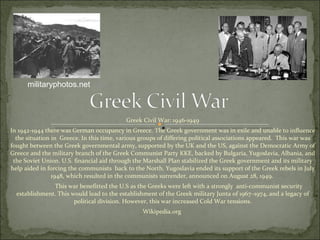 Greek Civil War: 1946-1949 In 1942-1944 there was German occupancy in Greece. The Greek government was in exile and unable to influence the situation in  Greece. In this time, various groups of differing political associations appeared.  This war was fought between the Greek governmental army, supported by the UK and the US, against the Democratic Army of Greece and the military branch of the Greek Communist Party KKE, backed by Bulgaria, Yugoslavia, Albania, and the Soviet Union. U.S. financial aid through the Marshall Plan stabilized the Greek government and its military help aided in forcing the communists  back to the North. Yugoslavia ended its support of the Greek rebels in July 1948, which resulted in the communists surrender, announced on August 28, 1949.  This war benefitted the U.S as the Greeks were left with a strongly  anti-communist security establishment. This would lead to the establishment of the Greek military Junta of 1967–1974, and a legacy of political division. However, this war increased Cold War tensions. Wikipedia.org  militaryphotos.net 