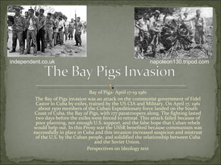 Bay of Pigs- April 17-19 1961 The Bay of Pigs invasion was an attack on the communist government of Fidel Castor in Cuba by exiles, trained by the US CIA and Military. On April 17, 1961 about 1500 members of the Cuban Expeditionary force landed on the South Coast of Cuba, the Bay of Pigs, with 177 paratroopers along. The fighting lasted two days before the exiles were forced to retreat. This attack failed because of poor planning, not enough U.S. support, and the false hope that Cuban rebels would help out. In this Proxy war the USSR benefited because communism was successfully in place in Cuba and this invasion increased suspicion and mistrust of the U.S. by the Cuban people, and solidified the relationship between Cuba and the Soviet Union.  Perspectives on Ideology text napoleon130.tripod.com independent.co.uk 