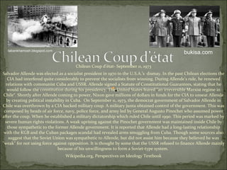 Chilean Coup d’état- September 11, 1973 Salvador Allende was elected as a socialist president in 1970 to the U.S.A.’s  dismay. In the past Chilean elections the CIA had interfered quite considerably to prevent the socialists from winning. During Allende’s rule, he renewed relations with communist Cuba and USSR.  Allende signed a Statute of Constitutional Guarantees, stating that he would follow the constitution during his presidency. The United States feared "an irreversible Marxist regime in Chile“.  Shortly after Allende coming to power, Nixon gave millions of dollars in funds for the CIA to unseat Allende by creating political instability in Cuba.  On September 11, 1973, the democrat government of Salvador Allende in Chile was overthrown by a CIA backed military coup. A military junta obtained control of the  government. This was composed by heads of air force, navy, police force, and army led by General Augusto Pinochet who assumed power after the coup. When he established a military dictatorship which ruled Chile until 1990. This period was marked by severe human rights violations. A weak uprising against the Pinochet government was maintained inside Chile by those sympathetic to the former Allende government. It is reported that Allende had a long-lasting relationship with the KGB and the Cuban packages scandal had revealed arms smuggling from Cuba. Though some sources also suggest that the Soviet Union was sympathetic to Allende, but did not assist him because they believed he was "weak" for not using force against opposition. It is thought by some that the USSR refused to finance Allende mainly because of his unwillingness to form a Soviet-type system.  Wikipedia.org, Perspectives on Ideology Textbook tabankhamosh.blogspot.com bukisa.com 