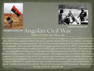 Angolan Civil War: 1975- May 31, 1991  After Angola gained independence from Portugal, civil war has dragged on. In this conflict the U.S. have gave millions in weapons to UNITA (the more capitalist rebels) and FNLA, (its military counterpart) through the military assistance program. This aid was increased significantly through ten years before it was suspended.  China was also responsible for supplying military aid to the FNLA.  South Africa also gave more than $80 million in military aid to UNITA right up until the early 1990’s. The Soviet Union was responsible for sending most of the aid to the Marxist government (the MPLA). This was an estimated 2 billion dollars worth of weapons per year.  Cuba supplied about 200 million dollars in Soviet weaponry. In the period of 1975-76 the CIA supplied anti-communist rebels to Angola with arms and communication equipment. On top of all of this the MPLA and UNITA spent large amounts on other weapons. Both the U.S. and the Soviet Union considered this war essential to the “global balance of power”, and the outcome of the cold war. This served to increase Cold War tensions.  Perspectives on ideology textbook, wikipedia.org  cubanembassy.net whydemocracy.net 