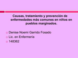 Causas, tratamiento y prevención de
enfermedades más comunes en niños en
pueblos marginados.
 Denise Noemi Garrido Fosado
 Lic. en Enfermería
 148362
 