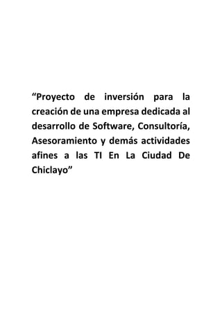 “Proyecto de inversión para la
creación de una empresa dedicada al
desarrollo de Software, Consultoría,
Asesoramiento y demás actividades
afines a las TI En La Ciudad De
Chiclayo”

 