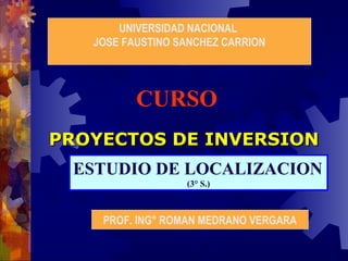 UNIVERSIDAD NACIONAL
JOSE FAUSTINO SANCHEZ CARRION

CURSO
PROYECTOS DE INVERSION
ESTUDIO DE LOCALIZACION
(3° S.)

PROF. ING° ROMAN MEDRANO VERGARA

 