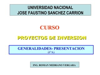 UNIVERSIDAD NACIONAL
JOSE FAUSTINO SANCHEZ CARRION

CURSO
PROYECTOS DE INVERSION
GENERALIDADES- PRESENTACION
(1° S.)

ING. ROMAN MEDRANO VERGARA

 