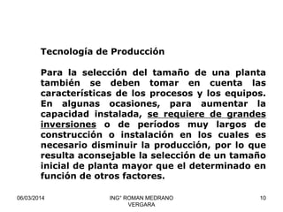 Tecnología de Producción

Para la selección del tamaño de una planta
también se deben tomar en cuenta las
características de los procesos y los equipos.
En algunas ocasiones, para aumentar la
capacidad instalada, se requiere de grandes
inversiones o de períodos muy largos de
construcción o instalación en los cuales es
necesario disminuir la producción, por lo que
resulta aconsejable la selección de un tamaño
inicial de planta mayor que el determinado en
función de otros factores.
06/03/2014

ING° ROMAN MEDRANO
VERGARA

10

 