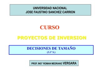 UNIVERSIDAD NACIONAL
JOSE FAUSTINO SANCHEZ CARRION

CURSO
PROYECTOS DE INVERSION
DECISIONES DE TAMAÑO
(3.1° S.)

PROF. ING° ROMAN MEDRANO

VERGARA

 