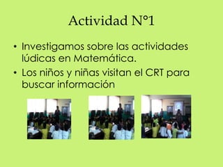 Actividad N°1 
• Investigamos sobre las actividades 
lúdicas en Matemática. 
• Los niños y niñas visitan el CRT para 
buscar información 
 