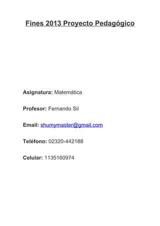 Fines 2013 Proyecto Pedagógico
Asignatura: Matemática
Profesor: Fernando Sil
Email: shumymaster@gmail.com
Teléfono: 02320-442188
Celular: 1135160974
 