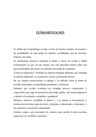 FUNDAMENTACION
Es sabido que el aprendizaje se logra a través de muchos caminos, de acuerdo a
las posibilidades de cada grupo de alumnos; posibilidades que los docentes
debemos descubrir.
Es fundamental entonces, despertar el interés y deseo de escribir y hablar
correctamente ya que, de otra manera, nos será imposible avanzar sobre esta
gran problemática que afecta a un altísimo porcentaje de estudiantes.
¿Cómo lo lograremos?. Poniendo en marcha estrategias diferentes que estimulen
la creación intelectual, la cooperación social y el desarrollo afectivo.
De esa manera promoveremos el diálogo y la reflexión sobre la forma de
escribir, fomentando un aprendizaje permanente y autónomo.
Sabemos que escribir constituye un complejo proceso comunicativo y
cognoscitivo que exige la apropiación del código gráfico, del sistema lingüístico
y atender a la normativa ortográfica y gramatical.
Debemos entonces, posibilitar al alumno y a la alumna la frecuentación y
producciónde diversos tipos de textos, coherentes, cohesionados y adecuados a
una situación comunicativa determinada.
Estamos seguros que renovando los caminos para enseñar la lecto-escritura,
lograremos los resultados esperados.
 