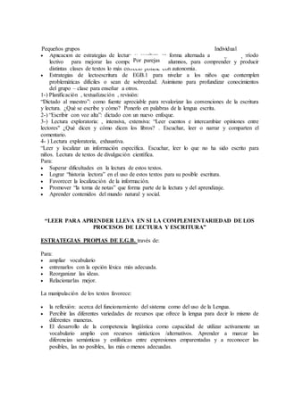  Aplicación de estrategias de lectura y escritura en forma alternada a lo largo del período
lectivo para mejorar las competencias de los alumnos, para comprender y producir
distintas clases de textos lo más correcto posible con autonomía.
 Estrategias de lectoescritura de EGB.1 para nivelar a los niños que contemplen
problemáticas difíciles o sean de sobreedad. Asimismo para profundizar conocimientos
del grupo – clase para enseñar a otros.
1-) Planificación , textualización , revisión:
“Dictado al maestro”: como fuente apreciable para revalorizar las convenciones de la escritura
y lectura. ¿Qué se escribe y cómo? Ponerlo en palabras de la lengua escrita.
2-) “Escribir con voz alta”: dictado con un nuevo enfoque.
3-) Lectura exploratoria: , intensiva, extensiva: “Leer cuentos e intercambiar opiniones entre
lectores" ¿Qué dicen y cómo dicen los libros? . Escuchar, leer o narrar y comparten el
comentario.
4- ) Lectura exploratoria, exhaustiva.
“Leer y localizar un información específica. Escuchar, leer lo que no ha sido escrito para
niños. Lectura de textos de divulgación científica.
Para:
 Superar dificultades en la lectura de estos textos.
 Lograr “historia lectora” en el uso de estos textos para su posible escritura.
 Favorecer la localización de la información.
 Promover “la toma de notas” que forma parte de la lectura y del aprendizaje.
 Aprender contenidos del mundo natural y social.
“LEER PARA APRENDER LLEVA EN SI LA COMPLEMENTARIEDAD DE LOS
PROCESOS DE LECTURA Y ESCRITURA”
ESTRATEGIAS PROPIAS DE E.G.B. través de:
Para:
 ampliar vocabulario
 entrenarlos con la opción léxica más adecuada.
 Reorganizar las ideas.
 Relacionarlas mejor.
La manipulación de los textos favorece:
 la reflexión: acerca del funcionamiento del sistema como del uso de la Lengua.
 Percibir las diferentes variedades de recursos que ofrece la lengua para decir lo mismo de
diferentes maneras.
 El desarrollo de la competencia lingüística como capacidad de utilizar activamente un
vocabulario amplio con recursos sintácticos /alternativos. Aprender a marcar las
diferencias semánticas y estilísticas entre expresiones emparentadas y a reconocer las
posibles, las no posibles, las más o menos adecuadas.
Pequeños grupos
Por parejas
Individual
 