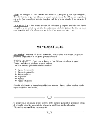 FOTO: Se entregará a cada alumno una ilustración o fotografía y una regla ortográfica.
Deberán describir lo que ven utilizando el mayor número posible de palabras que respondan a
esa regla. Sus compañeros deberán descubrir cual fue la regla utilizada al ser expuesto el
trabajo.
LA CAMPEONA: Cada alumno revisará sus cuadernos y carpetas buscando los errores
ortográficos y los anotará en una lista. Se realizará una estadística juntando las listas de todos
para comprobar cuál el la palabra en la que todos se han equivocado más veces.
ACTIVIDADES FINALES
EN GRUPOS: Transcribir un artículo periodístico, introduciendo ocho errores ortográficos,
pasándolo luego al resto de los grupos para su corrección.
INDIVIDUALMENTE: Coleccionar y llevar a la clase distintos portadores de textos:
Folletos, publicidades, catálogos, revistas y diarios.
Leer dicho material, prestando atención al uso de:
 Signos de entonación
 Signos de puntuación
 Signos auxiliares
 Mayúsculas
 Acentos
 Reglas ortográficas
Consultar diccionarios y material ortográfico ante cualquier duda, y realizar una lista con las
reglas ortográficas más usadas.
Se confeccionará un ranking con los nombres de los alumnos que escriben con menos errores
de ortografía y aquellos cuya sintaxis, coherencia y cohesión sean las adecuadas.
Este ranking será modificado mensualmente.
 
