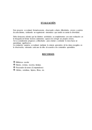 EVALUACIÓN
Este proyecto se evaluará formativamente, observando a diario dificultades, errores y aciertos
de cada alumno, realizando un seguimiento sistemático que tendrá en cuenta la diversidad.
Debe destacarse además que las distintas actividades se complementan con auto evaluación en
la búsqueda de formar lectores autónomos capaces de corregir sus propios errores.
Así se considerarán progresos y dificultades para orientar y estimular la tarea hacia un
aprendizaje significativo.
La evaluación sumativa se realizará mediante la síntesis apreciativa de los datos recogidos en
la observación, valorando cada uno de ellos de acuerdo a los contenidos aprendidos.
RECURSOS
 Biblioteca escolar
 Diarios, revistas, recortes, láminas.
 Procesador de textos (Computadoras)
 Afiches, cartulinas, lápices, fibras, etc.
 