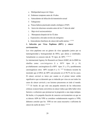 c. Multiparidad mayor de 4 hijos
d. Embarazo temprano antes de 18 años
e. Antecedentes de Infección de transmisión sexual
f. Tabaquismo
g. Nunca haberse practicado estudio citológico ( PAP)
h. Inicio de relaciones sexuales antes de los 17 años de edad
i. Bajo nivel socioeconómico
j. Menopausia después de los 52 años
j. Exposición a elevados niveles de estrógenos
k. Antecedentes familiares de cáncer del cuello uterino. (1,32,39)
1. Infección por Virus Papiloma (HPV) y cáncer
cervicouterino.
Los virus papiloma son un género de virus agrupados juntos por su
tumorigenicidad y homogeneidad de DNA, que afecta a vertebrados.
Actualmente se conocen más de 70 tipos de HPV. (13,36,37)
La internacional Agency for Research on Cáncer (IARC) de la OMS los
clasifica como: carcinógenos ‖ a H P V tipos 16 y 18,
probablemente carcinogénicos ‖ a HPV tipos 31 y 33 y posiblemente
carcinogénicos otros HPV excepto 6 y 11. (4,33)
Evidencia reciente ha
mostrado que el DNA de HPV está presente en el 99,7% de los casos.
El cáncer cervical es único por cuanto es el primer tumor solido
significativo que se demostró que es inducido por virus en casi todos los
casos de cáncer cervical y sus lesiones precursoras en todo el mundo.
(1,7,35).
El hecho de que solo una pequeña minoría de las infecciones
crónicas avancen hasta convertirse en cáncer indica que debe haber otros
factores o cofactores que promuevan la progresión a una etapa maligna.
De hecho, si la pequeña fracción de canceres cervicouterinos en que no
se detecto ADN de VPH se considera verdaderamente negativa a VPH,
debemos concluir que los VPH no son causa necesaria o suficiente de
cáncer de cuello de útero. (14,32,36)
29
 