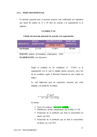 11
I.E.S.T.P. “TECNOTRONIC”
2.4.1. MERCADO POTENCIAL
El mercado potencial para el presente proyecto está conformado por individuos
que tienen las edades de 15 a 49 años de acuerdo a la segmentación es la
siguiente.
CUADRO Nª 04
Cálculo del mercado potencial de acuerdo a la segmentación
PROVINCIA
TOTAL
HABITANTES
SEGMENTACION MERCADO
POTENCIAL
EDAD. 15-49
San Román 272 436 57.86% 157 631
FUENTE: Instituto de Estadística e Informática - INEI
ELABORACION: Los Ejecutores
Según el resultado de las estadísticas el 57.86% es la
segmentación con lo cual va dirigida nuestro proyecto, estos nos
da los resultados según el Mercado Potencial de esta Ciudad de
Juliaca.
Lo cual hallaremos para las respectivas encuestas que serán
dirigidas a la población de Juliaca.
𝑛 =
𝑍2
𝑝𝑞 𝑁
𝐸2 ∗ ( 𝑁 − 1) + 𝑍2 𝑝𝑞
En donde:
 Nivel de Confianza (∝= 1−∝) = 95%
 Distribución normal estandarizada (de la tabla) Z=1,96
 Proporción de la población que tiene la característica de
interés (p)=50%
 Proporción de la población que no tiene la característica
de interés (q=1-p)=20%
 