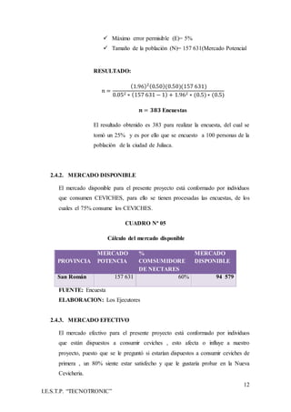 12
I.E.S.T.P. “TECNOTRONIC”
 Máximo error permisible (E)= 5%
 Tamaño de la población (N)= 157 631(Mercado Potencial
RESULTADO:
𝑛 =
(1.96)2(0.50)(0.50)(157 631)
0.052 ∗ (157 631 − 1) + 1.962 ∗ (0.5)∗ (0.5)
𝒏 = 𝟑𝟖𝟑 Encuestas
El resultado obtenido es 383 para realizar la encuesta, del cual se
tomó un 25% y es por ello que se encuesto a 100 personas de la
población de la ciudad de Juliaca.
2.4.2. MERCADO DISPONIBLE
El mercado disponible para el presente proyecto está conformado por individuos
que consumen CEVICHES, para ello se tienen procesadas las encuestas, de los
cuales el 75% consume los CEVICHES.
CUADRO Nª 05
Cálculo del mercado disponible
PROVINCIA
MERCADO
POTENCIA
%
COMSUMIDORE
DE NECTARES
MERCADO
DISPONIBLE
San Román 157 631 60% 94 579
FUENTE: Encuesta
ELABORACION: Los Ejecutores
2.4.3. MERCADO EFECTIVO
El mercado efectivo para el presente proyecto está conformado por individuos
que están dispuestos a consumir ceviches , esto afecta o influye a nuestro
proyecto, puesto que se le preguntó si estarían dispuestos a consumir ceviches de
primera , un 80% siente estar satisfecho y que le gustaría probar en la Nueva
Cevicheria.
 