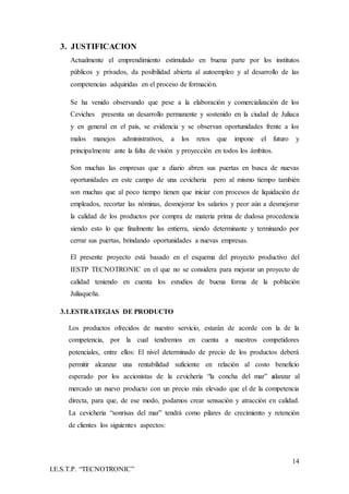 14
I.E.S.T.P. “TECNOTRONIC”
3. JUSTIFICACION
Actualmente el emprendimiento estimulado en buena parte por los institutos
públicos y privados, da posibilidad abierta al autoempleo y al desarrollo de las
competencias adquiridas en el proceso de formación.
Se ha venido observando que pese a la elaboración y comercialización de los
Ceviches presenta un desarrollo permanente y sostenido en la ciudad de Juliaca
y en general en el país, se evidencia y se observan oportunidades frente a los
malos manejos administrativos, a los retos que impone el futuro y
principalmente ante la falta de visión y proyección en todos los ámbitos.
Son muchas las empresas que a diario abren sus puertas en busca de nuevas
oportunidades en este campo de una cevicheria pero al mismo tiempo también
son muchas que al poco tiempo tienen que iniciar con procesos de liquidación de
empleados, recortar las nóminas, desmejorar los salarios y peor aún a desmejorar
la calidad de los productos por compra de materia prima de dudosa procedencia
siendo esto lo que finalmente las entierra, siendo determinante y terminando por
cerrar sus puertas, brindando oportunidades a nuevas empresas.
El presente proyecto está basado en el esquema del proyecto productivo del
IESTP TECNOTRONIC en el que no se considera para mejorar un proyecto de
calidad teniendo en cuenta los estudios de buena forma de la población
Juliaqueña.
3.1.ESTRATEGIAS DE PRODUCTO
Los productos ofrecidos de nuestro servicio, estarán de acorde con la de la
competencia, por la cual tendremos en cuenta a nuestros competidores
potenciales, entre ellos: El nivel determinado de precio de los productos deberá
permitir alcanzar una rentabilidad suficiente en relación al costo beneficio
esperado por los accionistas de la cevichería “la concha del mar” alanzar al
mercado un nuevo producto con un precio más elevado que el de la competencia
directa, para que, de ese modo, podamos crear sensación y atracción en calidad.
La cevicheria “sonrisas del mar” tendrá como pilares de crecimiento y retención
de clientes los siguientes aspectos:
 