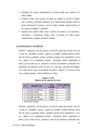 15
I.E.S.T.P. “TECNOTRONIC”
 Seguridad: En nuestro establecimiento se servirá comida sana, nutritiva y de
buena calidad.
 Cuidado: Cuidar cada proceso al detalle que implica el servicio al cliente,
que va desde la selección cuidadosa de la materia prima (insumos) hasta la
forma profesional de preparar, servir un plato, teniendo especial interés en
los aspectos de higiene y seguridad.
 Atención: Será nuestro deber servir al cliente de acuerdo a sus expectativas,
necesidades y preferencias cuando toma la decisión de visitar nuestro
establecimiento, requiera de nuestra atención
3.2.ESTRATEGIAS DE PRECIO
Debemos asegurarnos que los precios y el nivel de ventas que creemos que van
a tener nos permitirán a nuestro negocio ser rentable. También debemos tomar
nota de cómo se comparan nuestro producto respecto de la competencia, y si no
nos fijamos en la competencia nuestros potenciales clientes seguramente lo
harán y por lo tanto por un producto es una de las decisiones comerciales más
importantes que debemos tomar. El cual si es muy alto o uno muy bajo limitará,
en el mejor de los casos, el crecimiento de nuestro negocio. Y en el peor de los
casos, podría causarnos serios problemas de ventas.
TABLA N° 08
fijación de los puestos de venta
N° PRODUCTO
Unid.
Medida
Precio unitario
S/.
1 Ceviche de Pejerrey Unidad 8.00
2 Ceviche Mixto Unidad 22.00
3 Ceviche de Trucha Unidad 14.00
4 Ceviche de Pota Unidad 16.00
5 Ceviche de Camarón Unidad 18.00
Elaboración propia
Debemos asegurarnos que los precios y el nivel de ventas que creemos que van
a tener nos permitirán a nuestro negocio ser rentable. También debemos tomar
nota de cómo se comparan nuestro producto respecto de la competencia, y si no
nos fijamos en la competencia nuestros potenciales clientes seguramente lo
harán y por lo tanto por un producto es una de las decisiones comerciales más
 