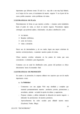 16
I.E.S.T.P. “TECNOTRONIC”
importantes que debemos tomar. El cual si es muy alto o uno muy bajo limitará,
en el mejor de los casos, el crecimiento de nuestro negocio. Y en el peor de los
casos, podría causarnos serios problemas de ventas.
3.3.ESTRATEGIAS DE PLAZA
Determinaremos la forma en que nuestros ceviches e insumos serán trasladados
hacia el punto de venta, es decir en nuestro negocio. Presentamos algunas
estrategias que podemos aplicar, relacionadas a la plaza o distribución como:
 vía internet.
 llamadas telefónicas.
 envío de Correos.
 visitas a domicilio.
Hacer uso de intermediarios y, de ese modo, lograr una mayor cobertura de
nuestros servicio/producto, o aumentar nuestros puntos de ventas.
Ubicar nuestros ceviches solamente en los puntos de ventas que sean
convenientes o solicitados para degustación.
Contamos con un canal de distribución corto, puesto del producto se ofrece
directamente hasta el consumidor final.
3.4.ESTRATEGIAS DE PROMOCIÓN
En cuanto a la promoción, la empresa utilizara tres aspectos que son de mucha
importancia como:
a. La Publicidad
- Contaremos con una página Web muy detallada y completa que
mostrará permanentemente nuestros productos, precios, promociones y
novedades, además se tendrá la opción de críticas y sugerencias.
- Preparar volantes y afiches indicando la ubicación de nuestro negocio e
indicando las promociones de nuestros productos.
- Aprovecharemos las redes sociales para difundir nuestra marca
(Facebook, Twitter. Blogs)
 