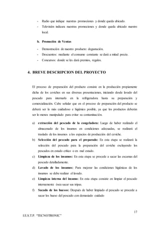 17
I.E.S.T.P. “TECNOTRONIC”
- Radio que indique nuestras promociones y donde queda ubicado.
- Televisión indicara nuestras promociones y donde queda ubicado nuestro
local.
b. Promoción de Ventas
- Demostración de nuestro producto: degustación.
- Descuentos: mediante el consumo constante se dará a mitad precio.
- Concursos: donde se les dará premios, regalos.
4. BREVE DESCRIPCION DEL PROYECTO
El proceso de preparación del producto consiste en la producción propiamente
dicha de los ceviches en sus diversas presentaciones, iniciando desde lavado del
pescado para internarlo en la refrigeradora hasta su preparación y
comercialización. Cabe señalar que en el proceso de preparación del producto se
deberá ser lo más cuidadoso e higiénico posible, ya que los productos deberán
ser lo menos manipulado para evitar su contaminación.
a) extracción del pescado de la congeladora: Luego de haber realizado el
almacenado de los insumos en condiciones adecuadas, se realizará el
traslado de los insumos a los espacios de producción del ceviche.
b) Selección del pescado para el preparado: En esta etapa se realizará la
selección del pescado para la preparación del ceviche excluyendo los
pescados en estado crítico o en mal estado.
c) Limpieza de los insumos: En esta etapa se procede a sacar las escamas del
pescado detalladamente.
d) Lavado de los insumos: Para mejorar las condiciones higiénicas de los
insumos se debe realizar el lavado.
e) Limpieza interna del insumo: En esta etapa consiste en limpiar el pescado
internamente ósea sacar sus tripas.
f) Sacado de los huesos: Después de haber limpiado el pescado se procede a
sacar los hueso del pescado con demasiado cuidado
 