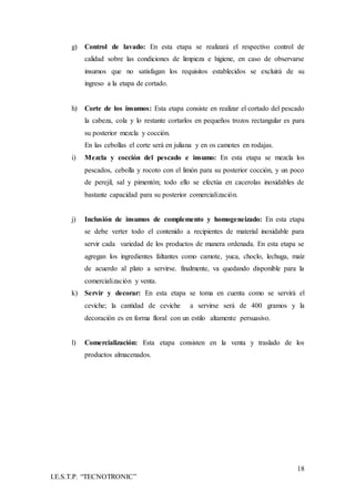 18
I.E.S.T.P. “TECNOTRONIC”
g) Control de lavado: En esta etapa se realizará el respectivo control de
calidad sobre las condiciones de limpieza e higiene, en caso de observarse
insumos que no satisfagan los requisitos establecidos se excluirá de su
ingreso a la etapa de cortado.
h) Corte de los insumos: Esta etapa consiste en realizar el cortado del pescado
la cabeza, cola y lo restante cortarlos en pequeños trozos rectangular es para
su posterior mezcla y cocción.
En las cebollas el corte será en juliana y en os camotes en rodajas.
i) Mezcla y cocción del pescado e insumo: En esta etapa se mezcla los
pescados, cebolla y rocoto con el limón para su posterior cocción, y un poco
de perejil, sal y pimentón; todo ello se efectúa en cacerolas inoxidables de
bastante capacidad para su posterior comercialización.
j) Inclusión de insumos de complemento y homogeneizado: En esta etapa
se debe verter todo el contenido a recipientes de material inoxidable para
servir cada variedad de los productos de manera ordenada. En esta etapa se
agregan los ingredientes faltantes como camote, yuca, choclo, lechuga, maíz
de acuerdo al plato a servirse. finalmente, va quedando disponible para la
comercialización y venta.
k) Servir y decorar: En esta etapa se toma en cuenta como se servirá el
ceviche; la cantidad de ceviche a servirse será de 400 gramos y la
decoración es en forma floral con un estilo altamente persuasivo.
l) Comercialización: Esta etapa consisten en la venta y traslado de los
productos almacenados.
 