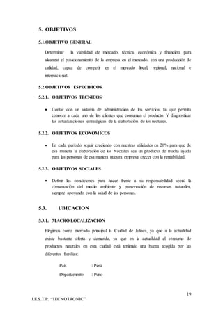 19
I.E.S.T.P. “TECNOTRONIC”
5. OBJETIVOS
5.1.OBJETIVO GENERAL
Determinar la viabilidad de mercado, técnica, económica y financiera para
alcanzar el posicionamiento de la empresa en el mercado, con una producción de
calidad, capaz de competir en el mercado local, regional, nacional e
internacional.
5.2.OBJETIVOS ESPECIFICOS
5.2.1. OBJETIVOS TÉCNICOS
 Contar con un sistema de administración de los servicios, tal que permita
conocer a cada uno de los clientes que consuman el producto. Y diagnosticar
las actualizaciones estratégicas de la elaboración de los néctares.
5.2.2. OBJETIVOS ECONOMICOS
 En cada periodo seguir creciendo con nuestras utilidades en 20% para que de
esa manera la elaboración de los Néctares sea un producto de mucha ayuda
para las personas de esa manera nuestra empresa crecer con la rentabilidad.
5.2.3. OBJETIVOS SOCIALES
 Definir las condiciones para hacer frente a su responsabilidad social la
conservación del medio ambiente y preservación de recursos naturales,
siempre apoyando con la salud de las personas.
5.3. UBICACION
5.3.1. MACRO LOCALIZACIÓN
Elegimos como mercado principal la Ciudad de Juliaca, ya que a la actualidad
existe bastante oferta y demanda, ya que en la actualidad el consumo de
productos naturales en esta ciudad está teniendo una buena acogida por las
diferentes familias:
País : Perú
Departamento : Puno
 