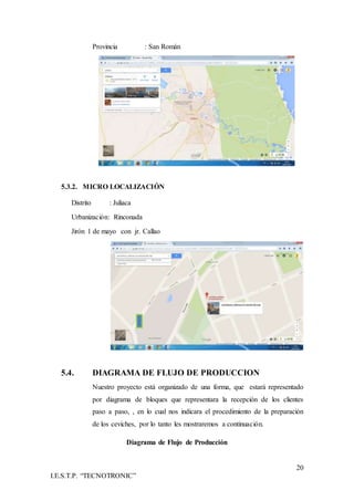 20
I.E.S.T.P. “TECNOTRONIC”
Provincia : San Román
5.3.2. MICRO LOCALIZACIÓN
Distrito : Juliaca
Urbanización: Rinconada
Jirón 1 de mayo con jr. Callao
5.4. DIAGRAMA DE FLUJO DE PRODUCCION
Nuestro proyecto está organizado de una forma, que estará representado
por diagrama de bloques que representara la recepción de los clientes
paso a paso, , en lo cual nos indicara el procedimiento de la preparación
de los ceviches, por lo tanto les mostraremos a continuación.
Diagrama de Flujo de Producción
 