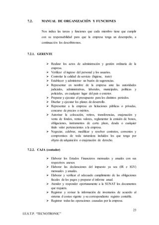 23
I.E.S.T.P. “TECNOTRONIC”
7.2. MANUAL DE ORGANIZACIÓN Y FUNCIONES
Nos indica las tareas y funciones que cada miembro tiene que cumplir
con su responsabilidad para que la empresa tenga un desempeño, a
continuación los describiremos.
7.2.1. GERENTE
 Realizar los actos de administración y gestión ordinaria de la
empresa.
 Verificar el ingreso del personal y los usuarios.
 Controlar la calidad de servicio (higiene, trato)
 Establecer y administrar un buzón de sugerencias.
 Representar en nombre de la empresa ante las autoridades
judiciales, administrativas, laborales, municipales, políticas y
policiales, en cualquier lugar del país o exterior.
 Preparar y ejecutar el presupuesto para los distintos periodos.
 Diseñar y ejecutar los planes de desarrollo.
 Representar a la empresa en licitaciones públicas o privadas,
concurso de precios o méritos.
 Autorizar la colocación, retiros, transferencias, enajenación y
venta de fondos, rentas valores, reglamentar la emisión de bonos,
obligaciones, instrumentos de corto plazo, deuda o cualquier
título valor pertenecientes a la empresa.
 Negociar, celebrar, modificar y resolver contratos, convenios y
compromisos de toda naturaleza incluidos los que tenga por
objeto de adquisición o enajenación de derecho.
7.2.2. CAJA (contador)
 Elaborar los Estados Financieros mensuales y anuales con sus
respectivos anexos
 Elaborar las declaraciones del impuesto ya sea (IR e IGV)
mensuales y anuales.
 Elaborar y verificar el adecuado cumplimiento de las obligaciones
fiscales de los pagos y preparar el informe anual.
 Atender y responder oportunamente a la SUNAT los documentos
que requiera.
 Registrar y revisar la información de inventarios de acuerdo al
sistema d costeo vigente y su correspondiente registro contable.
 Registrar todas las operaciones causadas por la empresa.
 