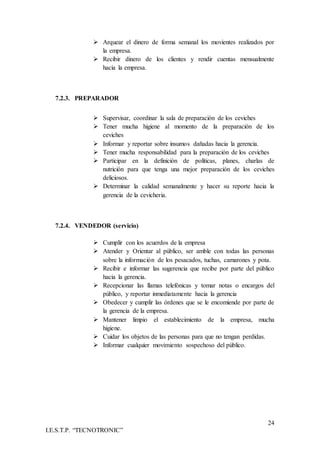 24
I.E.S.T.P. “TECNOTRONIC”
 Arquear el dinero de forma semanal los movientes realizados por
la empresa.
 Recibir dinero de los clientes y rendir cuentas mensualmente
hacia la empresa.
7.2.3. PREPARADOR
 Supervisar, coordinar la sala de preparación de los ceviches
 Tener mucha higiene al momento de la preparación de los
ceviches
 Informar y reportar sobre insumos dañadas hacia la gerencia.
 Tener mucha responsabilidad para la preparación de los ceviches
 Participar en la definición de políticas, planes, charlas de
nutrición para que tenga una mejor preparación de los ceviches
deliciosos.
 Determinar la calidad semanalmente y hacer su reporte hacia la
gerencia de la cevicheria.
7.2.4. VENDEDOR (servicio)
 Cumplir con los acuerdos de la empresa
 Atender y Orientar al público, ser amble con todas las personas
sobre la información de los pesacados, tuchas, camarones y pota.
 Recibir e informar las sugerencia que recibe por parte del público
hacia la gerencia.
 Recepcionar las llamas telefónicas y tomar notas o encargos del
público, y reportar inmediatamente hacia la gerencia
 Obedecer y cumplir las órdenes que se le encomiende por parte de
la gerencia de la empresa.
 Mantener limpio el establecimiento de la empresa, mucha
higiene.
 Cuidar los objetos de las personas para que no tengan perdidas.
 Informar cualquier movimiento sospechoso del público.
 