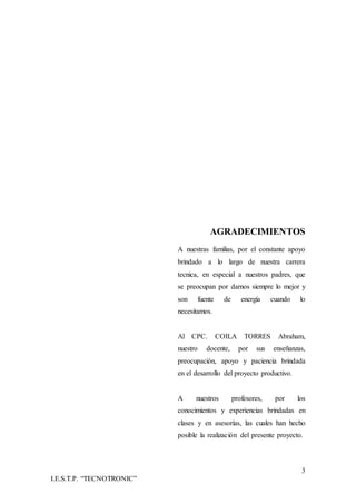 3
I.E.S.T.P. “TECNOTRONIC”
AGRADECIMIENTOS
A nuestras familias, por el constante apoyo
brindado a lo largo de nuestra carrera
tecnica, en especial a nuestros padres, que
se preocupan por darnos siempre lo mejor y
son fuente de energía cuando lo
necesitamos.
Al CPC. COILA TORRES Abraham,
nuestro docente, por sus enseñanzas,
preocupación, apoyo y paciencia brindada
en el desarrollo del proyecto productivo.
A nuestros profesores, por los
conocimientos y experiencias brindadas en
clases y en asesorías, las cuales han hecho
posible la realización del presente proyecto.
 