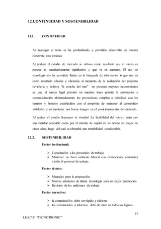 37
I.E.S.T.P. “TECNOTRONIC”
12.CONTINUIDAD Y SOSTENIBILIDAD
12.1. CONTINUIDAD
Al investigar el tema se ha profundizado y permitido desarrollar de manera
coherente esta temática
Al realizar el estudio de mercado se obtuvo como resultado que el mismo es
porque es cuantitativamente significativo y que va en aumento. El uso de
tecnología nos ha permitido fluidez en la búsqueda de información lo que nos da
como resultado eficacia y eficiencia al momento de la realización del proyecto
cevicheria y delivery “la concha del mar” no presenta mayores inconvenientes
ya que el marco legal previsto en nuestras leyes permite la producción y
comercialización afortunadamente los proveedores cumplen a cabalidad con los
tiempos y horarios establecidos con el propósito de mantener al consumidor
satisfecho y así mantener una buena imagen en el posicionamiento del mercado.
Al realizar el estudio financiero se visualizó La factibilidad del mismo, tanto por
una variable accesible como por el retorno de capital en un tiempo no mayor de
cinco años, luego del cual se obtendrá una rentabilidad considerable.
12.2. SOSTENIBILIDAD
Factor institucional:
 Capacitación a los personales de trabajo
 Mantener un buen ambiente laboral con motivaciones constantes
a todo el personal de trabajo.
Factor técnico:
 Manuales para la preparación
 Nuevos artefactos de última tecnología para su mayor producción
 Revisión de los uniformes de trabajo
Factor operativo:
 la comunicación debe ser rápido y eficiente
 los comunicados o informes, debe de estar en todos los lugares
 