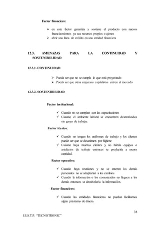 38
I.E.S.T.P. “TECNOTRONIC”
Factor financiero:
 en este factor garantiza y sostiene el producto con nuevos
financiamientos ya sea recursos propios o ajenos
 abrir una línea de crédito en una entidad financiera
12.3. AMENAZAS PARA LA CONTINUIDAD Y
SOSTENIBILIDAD
12.3.1. CONTINUIDAD
 Pueda ser que no se cumpla lo que está proyectado
 Pueda ser que otras empresas capitalistas entren al mercado
12.3.2. SOSTENIBILIDAD
Factor institucional:
 Cuando no se cumplan con las capacitaciones
 Cuando el ambiente laboral se encuentren desmotivados
sin ganas de trabajar.
Factor técnico:
 Cuando no tengan los uniformes de trabajo y los clientes
puede ser que se desanimen por higiene
 Cuando haya muchos clientes y no habría equipos o
artefactos de trabajo entonces se produciría a menor
cantidad.
Factor operativo:
 Cuando haya reuniones y no se enteren los demás
personales no se adaptarían a los cambios
 Cuando la información o los comunicados no lleguen a los
demás entonces se desnivelaría la información.
Factor financiero:
 Cuando las entidades financieras no puedan facilitarnos
algún préstamo de dinero.
 