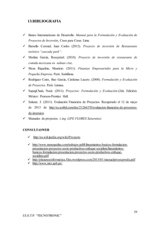 39
I.E.S.T.P. “TECNOTRONIC”
13.BIBLIOGRAFIA
 Banco Interamericano de Desarrollo. Manual para la Formulación y Evaluación de
Proyectos de Inversión, Creer para Crear. Lima.
 Barsello Coronel, Juan Carlos (2012). Proyecto de inversión de Restaurante
turístico “cascada park”.
 Medina García, Rossyetzel. (2010). Proyecto de inversión de restaurante de
comida mexicana en salinas cruz.
 Meza Riquelme, Mauricio. (2011). Finanzas Empresariales para la Micro y
Pequeña Empresa. Perú: Santillana.
 Rodríguez Cairo, Bao García, Cárdenas Lucero. (2008). Formulación y Evaluación
de Proyectos. Perú: Limusa.
 SapagChain, Nasir. (2011). Proyectos: Formulación y Evaluación.(2da. Edición).
México: Pearson-Prentice Hall.
 Salazar, J. (2011). Evaluación Financiera de Proyectos. Recuperado el 12 de mayo
de 2013 de http://es.scribd.com/doc/21266370/evaluacion-financiera-de-proyectos-
de-inversion.
 Manuales de proyectos. ( ing. LIPE FLORES Saturnino)
CONSULTASWEB
 http://es.wikipedia.org/wiki/Proyecto
 http://www.monografias.com/trabajos-pdf4/lineamientos-basicos-formulacion-
presentacion-proyectos-socio-productivos-enfoque-socialista/lineamientos-
basicos-formulacion-presentacion-proyectos-socio-productivos-enfoque-
socialista.pdf
 http://planareainformatica.files.wordpress.com/2013/01/manualproyecprodu.pdf
 http://www.inei.gob.pe/
 
