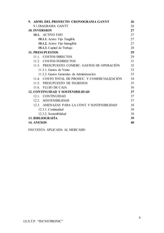 6
I.E.S.T.P. “TECNOTRONIC”
9. ADMI. DEL PROYECTO CRONOGRAMA GANNT 26
9.1.DIAGRAMA GANTT 26
10. INVERSION 27
10.1. ACTIVO FIJO 27
10.1.1. Activo Fijo Tangible 27
10.1.2. Activo Fijo Intangible 27
10.1.3. Capital de Trabajo 28
11. PRESUPUESTOS 29
11.1. COSTOS DIRECTOS 29
11.2. COSTOS INDIRECTOS 31
11.3. PRESUPUESTO COMERC. GASTOS DE OPERACIÓN 32
11.3.1. Gastos de Venta 33
11.3.2. Gastos Generales de Administración 33
11.4. COSTO TOTAL DE PRODUC. Y COMERCIALIZACIÓN 34
11.5. PRESUPUESTO DE INGRESOS 35
11.6. FLUJO DE CAJA 36
12. CONTINUIDAD Y SOSTENIBILIDAD 37
12.1. CONTINUIDAD 37
12.2. SOSTENIBILIDAD 37
12.3. AMENAZAS PARA LA CONT. Y SOSTENIBILIDAD 38
12.3.1. Continuidad 38
12.3.2. Sostenibilidad 38
13. BIBLIOGRAFÍA 39
14. ANEXOS 40
ENCUESTA APLICADA AL MERCADO
 