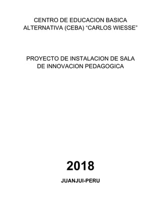 CENTRO DE EDUCACION BASICA
ALTERNATIVA (CEBA) “CARLOS WIESSE”
PROYECTO DE INSTALACION DE SALA
DE INNOVACION PEDAGOGICA
2018
JUANJUI-PERU
 