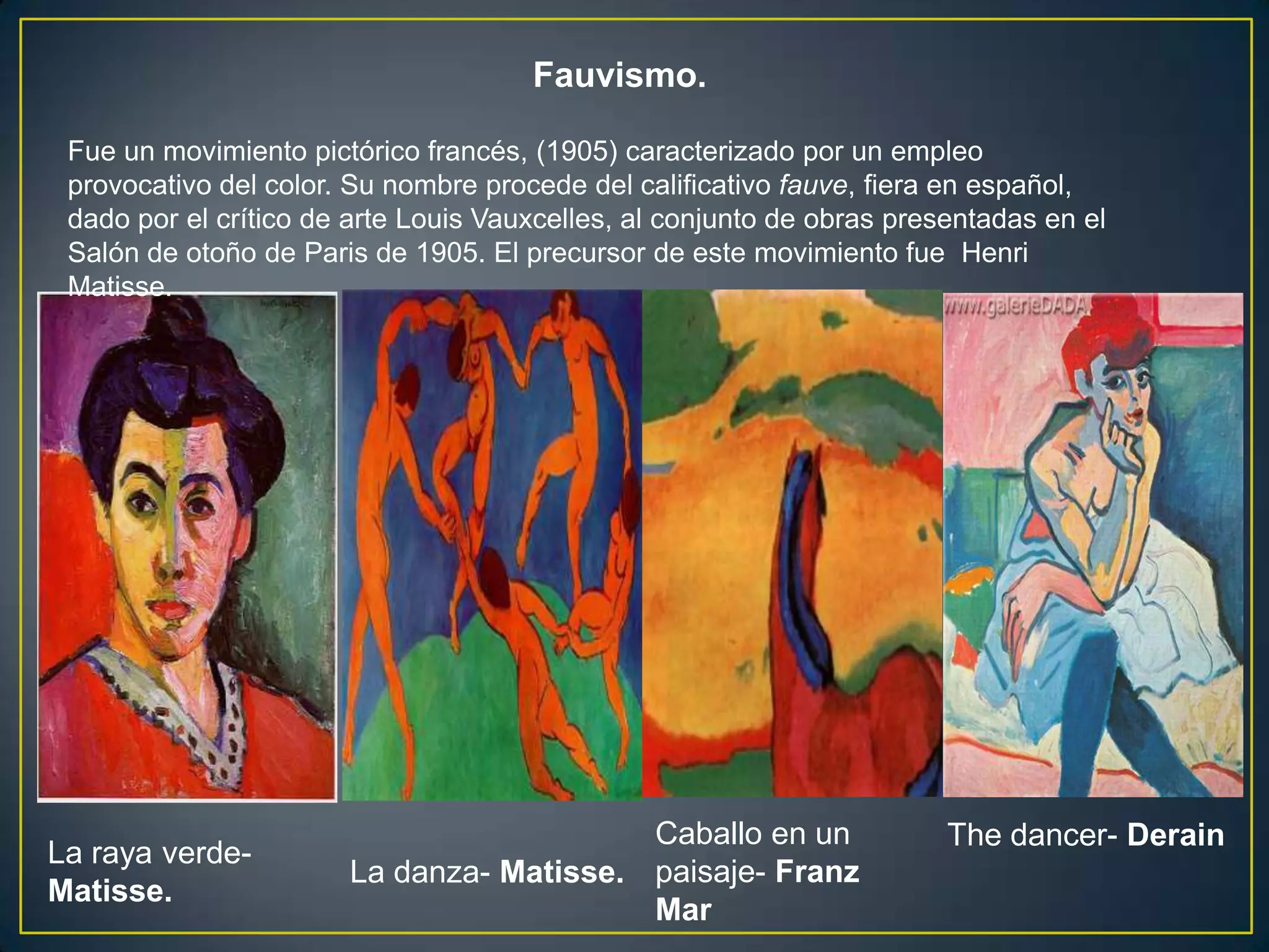 Fauvismo.

 Fue un movimiento pictórico francés, (1905) caracterizado por un empleo
 provocativo del color. Su nombre procede del calificativo fauve, fiera en español,
 dado por el crítico de arte Louis Vauxcelles, al conjunto de obras presentadas en el
 Salón de otoño de Paris de 1905. El precursor de este movimiento fue Henri
 Matisse.




                                          Caballo en un                 The dancer- Derain
La raya verde-
                       La danza- Matisse. paisaje- Franz
Matisse.
                                          Mar
 