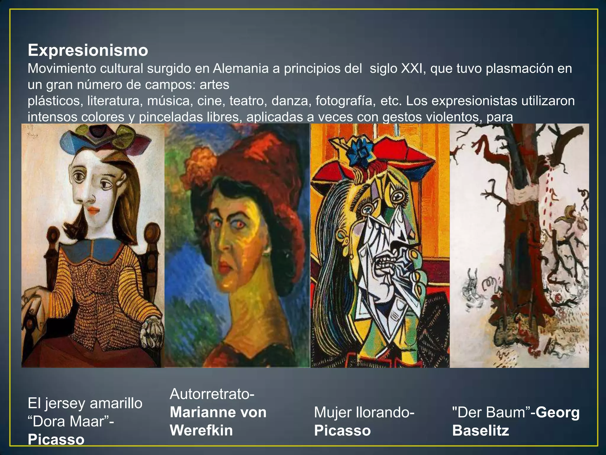 Expresionismo
Movimiento cultural surgido en Alemania a principios del siglo XXI, que tuvo plasmación en
un gran número de campos: artes
plásticos, literatura, música, cine, teatro, danza, fotografía, etc. Los expresionistas utilizaron
intensos colores y pinceladas libres, aplicadas a veces con gestos violentos, para
comunicarse.




                         Autorretrato-
El jersey amarillo
                         Marianne von              Mujer llorando-         "Der Baum”-Georg
“Dora Maar”-
                         Werefkin                  Picasso                 Baselitz
Picasso
 