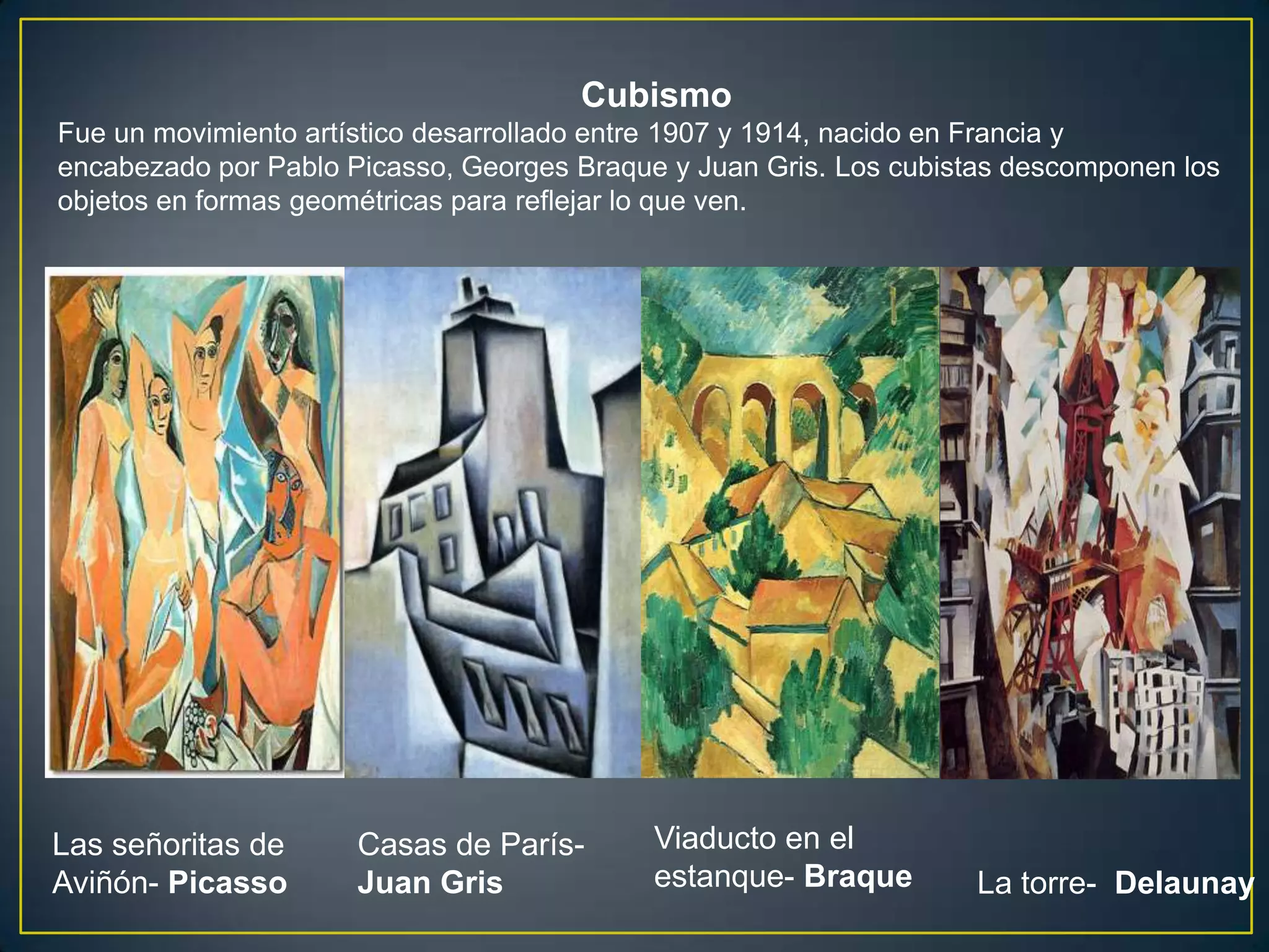 Cubismo
Fue un movimiento artístico desarrollado entre 1907 y 1914, nacido en Francia y
encabezado por Pablo Picasso, Georges Braque y Juan Gris. Los cubistas descomponen los
objetos en formas geométricas para reflejar lo que ven.




Las señoritas de      Casas de París-       Viaducto en el
Aviñón- Picasso       Juan Gris             estanque- Braque        La torre- Delaunay
 