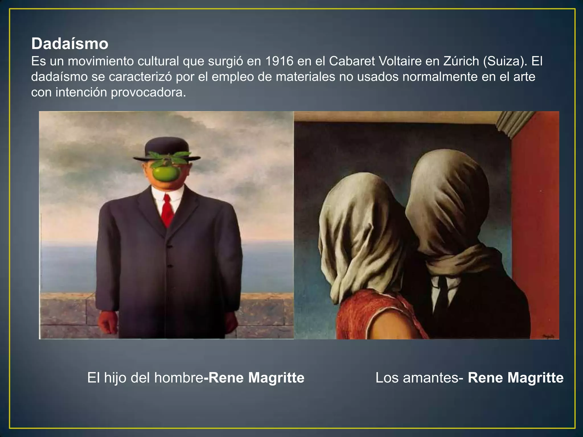 Dadaísmo
Es un movimiento cultural que surgió en 1916 en el Cabaret Voltaire en Zúrich (Suiza). El
dadaísmo se caracterizó por el empleo de materiales no usados normalmente en el arte
con intención provocadora.




         El hijo del hombre-Rene Magritte                  Los amantes- Rene Magritte
 