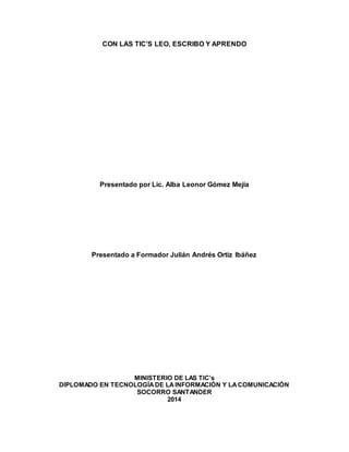 CON LAS TIC’S LEO, ESCRIBO Y APRENDO 
Presentado por Lic. Alba Leonor Gómez Mejía 
Presentado a Formador Julián Andrés Ortiz Ibáñez 
MINISTERIO DE LAS TIC’s 
DIPLOMADO EN TECNOLOGÍA DE LA INFORMACIÓN Y LA COMUNICACIÓN 
SOCORRO SANTANDER 
2014 
 