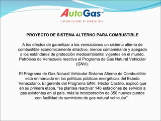 PROYECTO DE SISTEMA ALTERNO PARA COMBUSTIBLE A los efectos de garantizar a los venezolanos un sistema alterno de combustible económicamente atractivo, menos contaminante y apegado a los estándares de protección medioambiental vigentes en el mundo, Petróleos de Venezuela reactiva el Programa de Gas Natural Vehicular (GNV). El Programa de Gas Natural Vehicular Sistema Alterno de Combustible está enmarcado en las políticas públicas energéticas del Estado Venezolano. El gerente del Programa GNV, Héctor Castillo, explicó que en su primera etapa, “se plantea reactivar 148 estaciones de servicio a gas existentes en el país, más la incorporación de 350 nuevos puntos con facilidad de suministro de gas natural vehicular”.  