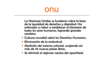 onu La Naciones Unidas se fundaron sobre la base de la igualdad de derechos y dignidad. Ha enfocado su labor a establacer el bienestar de todos los seres humanos, logrando grandes cambios:  Cultura mundial sobre los Derechos Humanos. Eliminación de la esclavitud. Abolición del sistema colonial, surgiendo así más de 70 nuevos países libres. Se eliminió el régimen racista del  apartheid. 