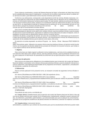 Como instancia coordinadora y rectora del Sistema Nacional de Salud, la Secretaría de Salud tiene la facul
tad de establecerlas bases para la implantación y conducción de la política nacional para elevar la calidad de l
os servicios de salud y para laformación de los recursos humanos para la salud.
Conforme a sus atribuciones, corresponde a esta dependencia emitir las normas oficiales mexicanas, con
base en lascuales las instituciones de salud establecerán las bases para la utilización de sus instalaciones y s
ervicios en la formación derecursos humanos para la salud. En este sentido, además de promover la formació
n de recursos humanos para la salud, enapoyo a la coordinación entre las instituciones de salud y las educativ
as para tal fin; es responsable de atender en estasacciones la satisfacción de las necesidades del país en mat
eria de salud y apoyar los procesos educativos en los servicios de salud, conforme las
normas que rijan el funcionamiento de estos últimos.
Esta norma considera elementos indispensables para la utilización de las instalaciones y servicios de los e
stablecimientospara la atención de la salud como campos clínicos, para las prácticas clínicas y para la prestac
ión del servicio social enenfermería, expresados en deberes de las instituciones de salud al respecto, como el
establecer convenios para la utilizaciónde campos clínicos; la opinión técnico-
académica de planes y programas de estudio, así como de su acreditación; los criteriospara que el personal d
e salud sea propuesto como profesor de campos clínicos; y los requerimientos mínimos de infraestructuray eq
uipamiento de los establecimientos para la atención de la salud, entre otros.
En atención a lo antes expresado, se emite el Proyecto de Norma Oficial Mexicana PROY-NOM-010-
SSA3-
2009, Educaciónen salud. Utilización de campos clínicos para las prácticas clínicas y el servicio social de enfe
rmería, con el propósito de elevarla calidad de los procesos de formación de recursos humanos, que incidan e
n una mejora continua de los servicios de salud.
1. Objetivo
Esta norma tiene por objeto regular la utilización de las instalaciones y servicios de los establecimientos pa
ra la atención dela salud como campos clínicos, para las prácticas clínicas y para la prestación del servicio soc
ial, para coadyuvar en laformación de estudiantes de enfermería de los tipos educativos medio superior y supe
rior.
2. Campo de aplicación
Esta norma es de observancia obligatoria en los establecimientos para la atención de la salud del Sistema
Nacional deSalud, autorizados como campos clínicos para prácticas clínicas y para la prestación del servicio s
ocial en enfermería, para elpersonal responsable de los programas de formación, capacitación y actualización
de estudiantes y pasantes de enfermería.
3. Referencias
Para la correcta aplicación de la presente norma, es necesario consultar las siguientes normas oficiales m
exicanas:
3.1. Norma Oficial Mexicana NOM-168-SSA1-1998, Del expediente clínico.
3.2. Norma Oficial Mexicana NOM-005-SSA3-2010, Que establece los requisitos
mínimos de infraestructura y equipamientode establecimientos para la atención médica de pacientes ambulato
rios.
3.3. Norma Oficial Mexicana NOM-197-SSA1-2000, Que establece los requisitos
mínimos de infraestructura y equipamientode hospitales y consultorios de atención médica especializada.
3.4. Norma Oficial Mexicana NOM-234-SSA1-2003, Utilización de campos clínicos para ciclos
clínicos e internado depregrado.
4. Definiciones
Para efectos de esta norma, se entiende por:
4.1. Campo clínico: Establecimiento para la atención de la salud del Sistema Nacional de Salud o bien alg
una de sus áreaso servicios que cuentan con la infraestructura, equipamiento, población usuaria, personal mé
dico, de enfermería, paramédico yadministrativo, que está autorizado para que se apliquen los conocimientos
derivados de los programas académicos del plande estudios de enfermería y alcanzar los objetivos curriculare
s.
4.2. Carpeta clínica: Instrumento técnico-
administrativo y académico que contiene los documentos para que los estudiantesde enfermería puedan realiz
 
