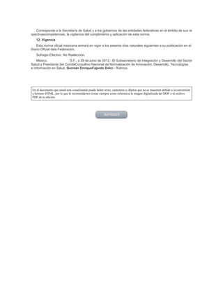 Corresponde a la Secretaría de Salud y a los gobiernos de las entidades federativas en el ámbito de sus re
spectivascompetencias, la vigilancia del cumplimiento y aplicación de esta norma.
12. Vigencia
Esta norma oficial mexicana entrará en vigor a los sesenta días naturales siguientes a su publicación en el
Diario Oficial dela Federación.
Sufragio Efectivo. No Reelección.
México, D.F., a 29 de junio de 2012.- El Subsecretario de Integración y Desarrollo del Sector
Salud y Presidente del ComitéConsultivo Nacional de Normalización de Innovación, Desarrollo, Tecnologías
e Información en Salud, Germán EnriqueFajardo Dolci.- Rúbrica.
En el documento que usted está visualizando puede haber texto, caracteres u objetos que no se muestren debido a la conversión
a formato HTML, por lo que le recomendamos tomar siempre como referencia la imagen digitalizada del DOF o el archivo
PDF de la edición.
 