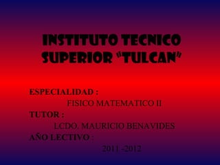 INSTITUTO TECNICO
  SUPERIOR “TULCAN”

ESPECIALIDAD :
        FISICO MATEMATICO II
TUTOR :
     LCDO. MAURICIO BENAVIDES
AÑO LECTIVO :
                2011 -2012
 