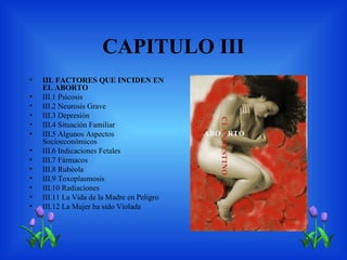 CAPITULO III
•   III. FACTORES QUE INCIDEN EN
    EL ABORTO
•   III.1 Psicosis
•   III.2 Neurosis Grave
•   III.3 Depresión
•   III.4 Situación Familiar
•   III.5 Algunos Aspectos
    Socioeconómicos
•   III.6 Indicaciones Fetales
•   III.7 Fármacos
•   III.8 Rubéola
•   III.9 Toxoplasmosis
•   III.10 Radiaciones
•   III.11 La Vida de la Madre en Peligro
•   III.12 La Mujer ha sido Violada
 