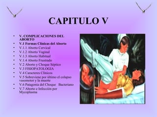 CAPITULO V
•   V. COMPLICACIONES DEL
    ABORTO
•   V.1 Formas Clínicas del Aborto
•   V.1.1 Aborto Cervical
•   V.1.2 Aborto Vaginal
•   V.1.3 Aborto Habitual
•   V.1.4 Aborto Frustrado
•   V.2 Aborto y Choque Séptico
•   V.3 FISIOPATOLOGIA
•   V.4 Caracteres Clínicos
•   V.5 Sobreviene por último el colapso
    vasomotor y la muerte
•   V.6 Patagonia del Choque Bacteriano
•   V.7 Aborto e Infección por
    Mycoplasma
 